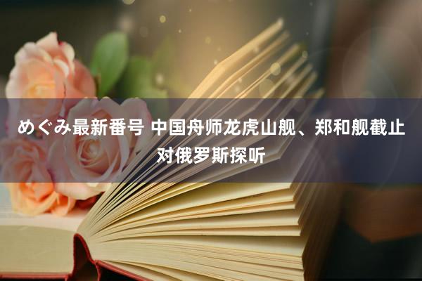 めぐみ最新番号 中国舟师龙虎山舰、郑和舰截止对俄罗斯探听