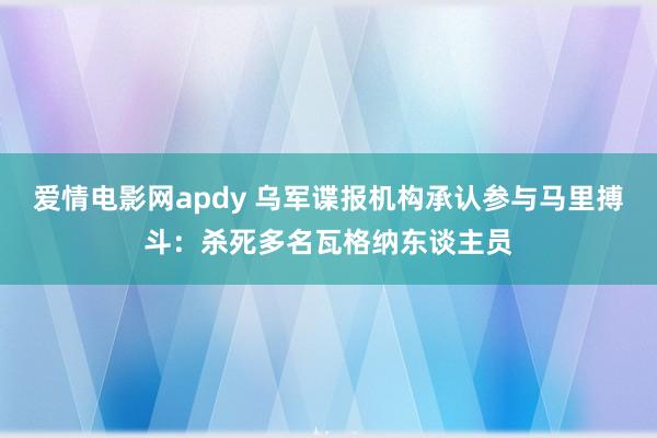 爱情电影网apdy 乌军谍报机构承认参与马里搏斗：杀死多名瓦格纳东谈主员