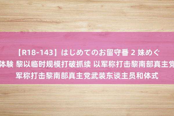 【R18-143】はじめてのお留守番 2 妹めぐちゃんのドキドキ初体験 黎以临时规模打破抓续 以军称打击黎南部真主党武装东谈主员和体式