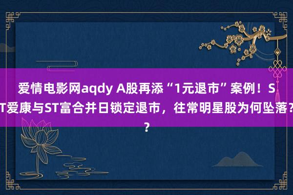 爱情电影网aqdy A股再添“1元退市”案例！ST爱康与ST富合并日锁定退市，往常明星股为何坠落？