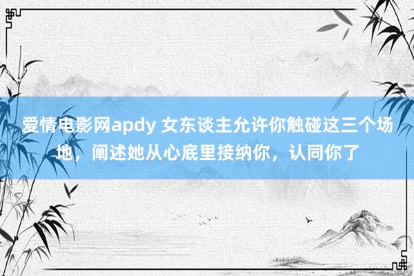 爱情电影网apdy 女东谈主允许你触碰这三个场地，阐述她从心底里接纳你，认同你了