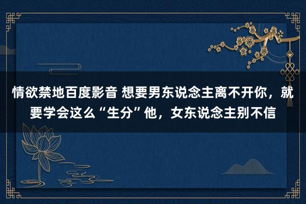 情欲禁地百度影音 想要男东说念主离不开你，就要学会这么“生分”他，女东说念主别不信