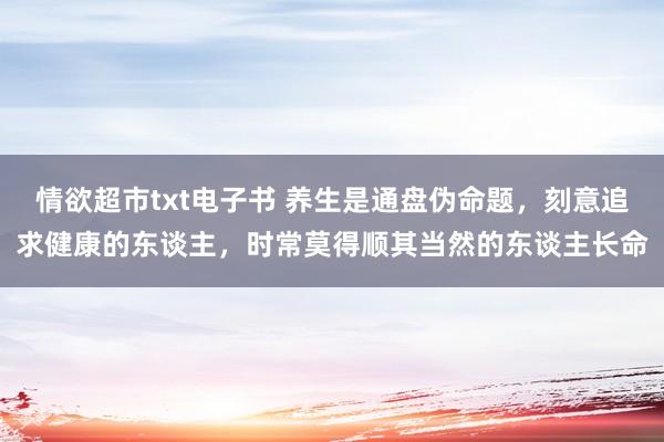 情欲超市txt电子书 养生是通盘伪命题，刻意追求健康的东谈主，时常莫得顺其当然的东谈主长命