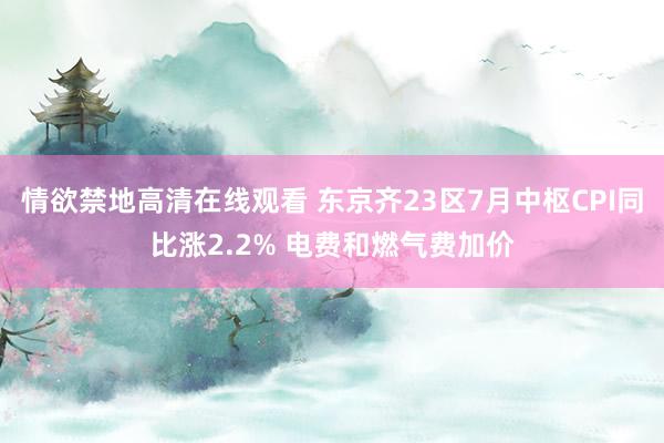 情欲禁地高清在线观看 东京齐23区7月中枢CPI同比涨2.2% 电费和燃气费加价