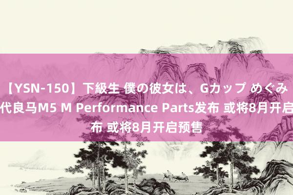 【YSN-150】下級生 僕の彼女は、Gカップ めぐみ 新一代良马M5 M Performance Parts发布 或将8月开启预售