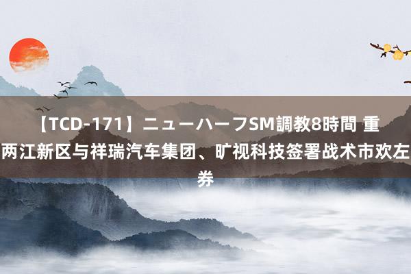 【TCD-171】ニューハーフSM調教8時間 重庆两江新区与祥瑞汽车集团、旷视科技签署战术市欢左券