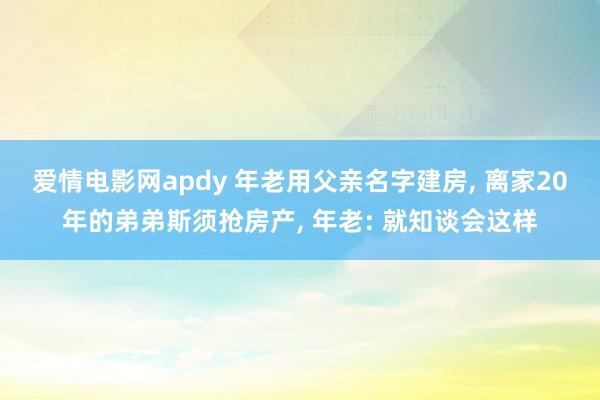 爱情电影网apdy 年老用父亲名字建房， 离家20年的弟弟斯须抢房产， 年老: 就知谈会这样