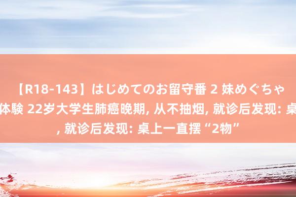 【R18-143】はじめてのお留守番 2 妹めぐちゃんのドキドキ初体験 22岁大学生肺癌晚期， 从不抽烟， 就诊后发现: 桌上一直摆“2物”