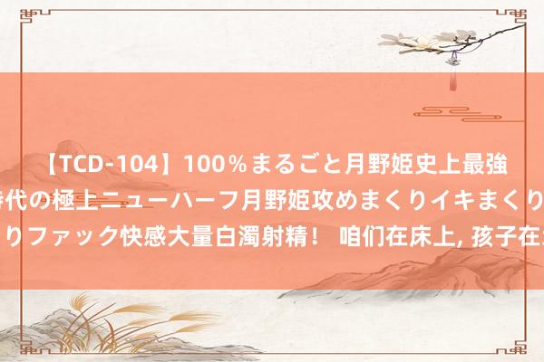 【TCD-104】100％まるごと月野姫史上最強ベスト！ 究極の玉竿付き時代の極上ニューハーフ月野姫攻めまくりイキまくりファック快感大量白濁射精！ 咱们在床上， 孩子在地上， 慈善机构又曝丑闻。