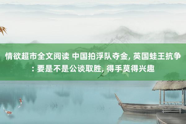 情欲超市全文阅读 中国拍浮队夺金， 英国蛙王抗争: 要是不是公谈取胜， 得手莫得兴趣