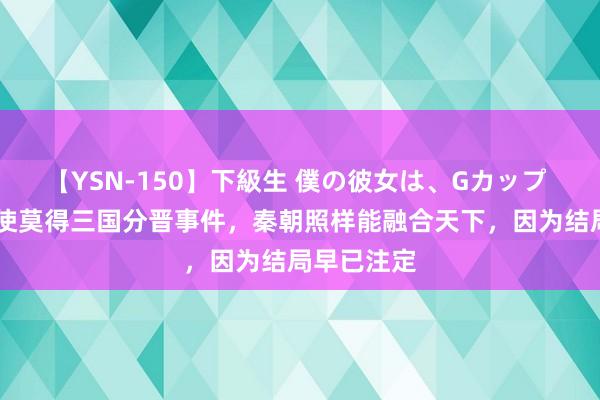 【YSN-150】下級生 僕の彼女は、Gカップ めぐみ 即使莫得三国分晋事件，秦朝照样能融合天下，因为结局早已注定