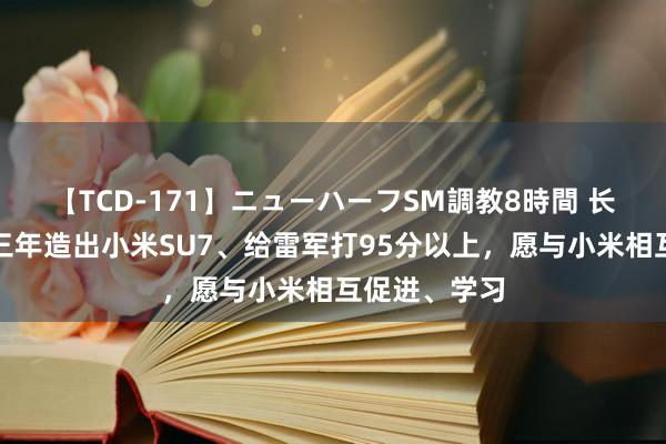 【TCD-171】ニューハーフSM調教8時間 长城魏建军：三年造出小米SU7、给雷军打95分以上，愿与小米相互促进、学习