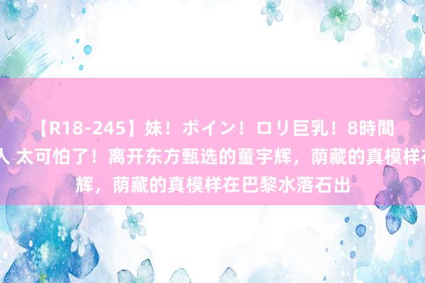 【R18-245】妹！ボイン！ロリ巨乳！8時間スペシャル32人 太可怕了！离开东方甄选的董宇辉，荫藏的真模样在巴黎水落石出