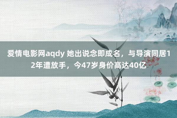 爱情电影网aqdy 她出说念即成名，与导演同居12年遭放手，今47岁身价高达40亿