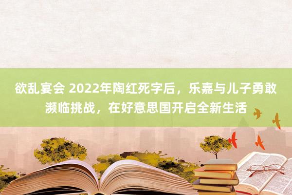 欲乱宴会 2022年陶红死字后，乐嘉与儿子勇敢濒临挑战，在好意思国开启全新生活