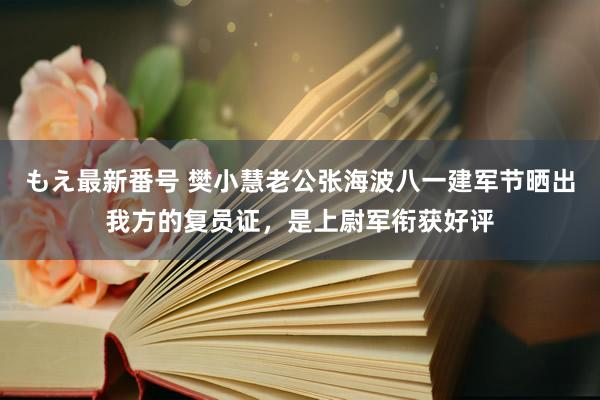 もえ最新番号 樊小慧老公张海波八一建军节晒出我方的复员证，是上尉军衔获好评