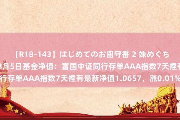 【R18-143】はじめてのお留守番 2 妹めぐちゃんのドキドキ初体験 8月5日基金净值：富国中证同行存单AAA指数7天捏有最新净值1.0657，涨0.01%