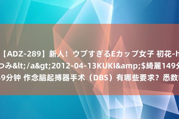 【ADZ-289】新人！ウブすぎるEカップ女子 初花-hatsuhana- なつみ</a>2012-04-13KUKI&$綺麗149分钟 作念脑起搏器手术（DBS）有哪些要求？悉数帕金森病患者皆不错作念吗？