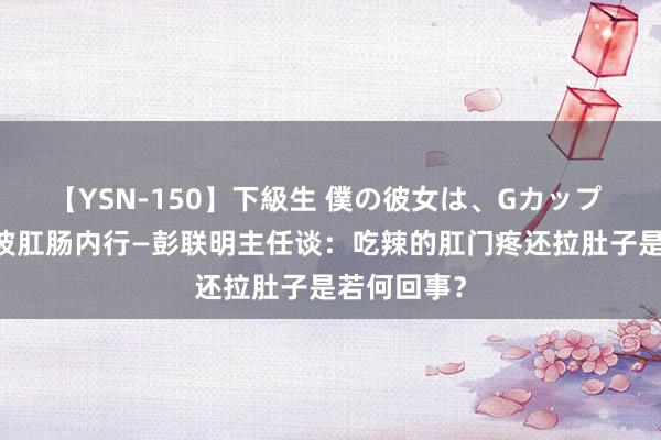 【YSN-150】下級生 僕の彼女は、Gカップ めぐみ 宁波肛肠内行—彭联明主任谈：吃辣的肛门疼还拉肚子是若何回事？