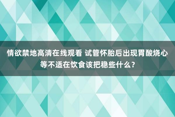 情欲禁地高清在线观看 试管怀胎后出现胃酸烧心等不适在饮食该把稳些什么？