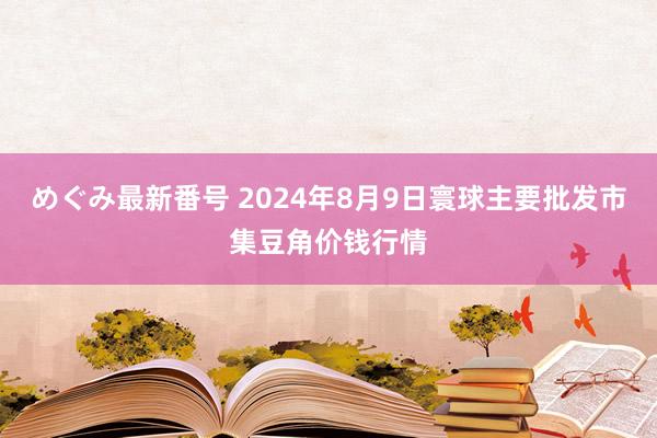 めぐみ最新番号 2024年8月9日寰球主要批发市集豆角价钱行情