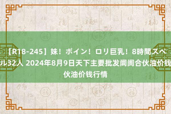 【R18-245】妹！ボイン！ロリ巨乳！8時間スペシャル32人 2024年8月9日天下主要批发阛阓合伙油价钱行情