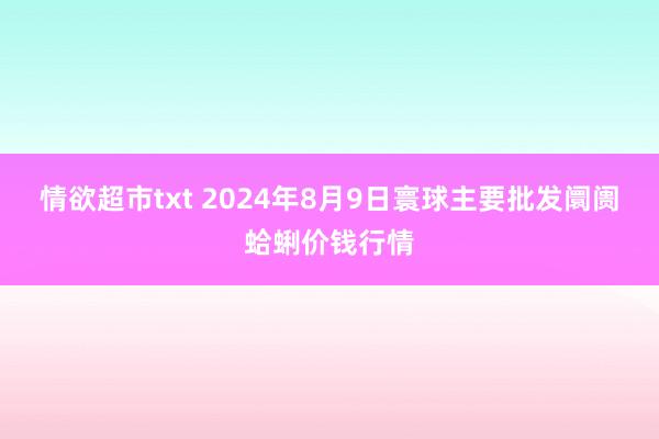 情欲超市txt 2024年8月9日寰球主要批发阛阓蛤蜊价钱行情