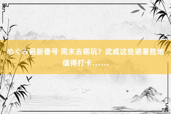 めぐみ最新番号 周末去哪玩？武威这些避暑胜地值得打卡……