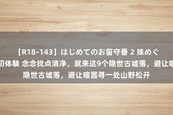 【R18-143】はじめてのお留守番 2 妹めぐちゃんのドキドキ初体験 念念找点清净，就来这9个隐世古墟落，避让喧嚣寻一处山野松开