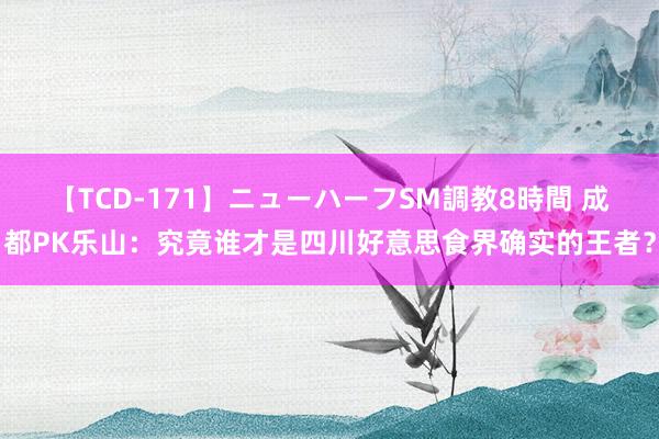 【TCD-171】ニューハーフSM調教8時間 成都PK乐山：究竟谁才是四川好意思食界确实的王者？