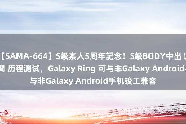 【SAMA-664】S級素人5周年記念！S級BODY中出しBEST30 8時間 历程测试，Galaxy Ring 可与非Galaxy Android手机竣工兼容