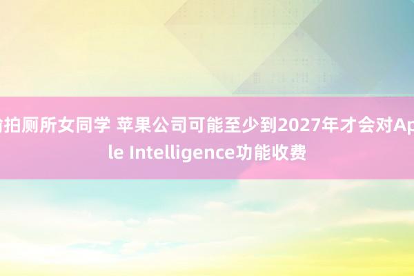 偷拍厕所女同学 苹果公司可能至少到2027年才会对Apple Intelligence功能收费