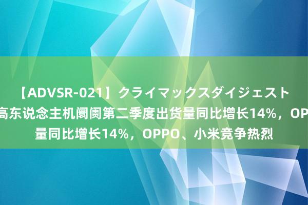 【ADVSR-021】クライマックスダイジェスト 姦鬼 ’10 东南亚智高东说念主机阛阓第二季度出货量同比增长14%，OPPO、小米竞争热烈