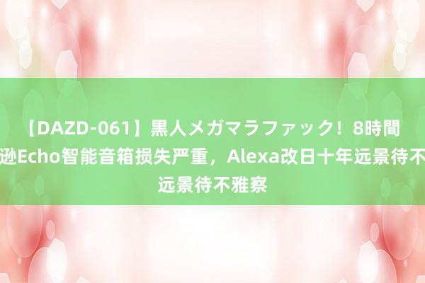 【DAZD-061】黒人メガマラファック！8時間 亚马逊Echo智能音箱损失严重，Alexa改日十年远景待不雅察