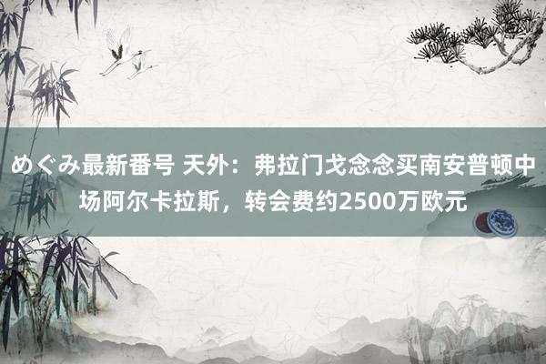 めぐみ最新番号 天外：弗拉门戈念念买南安普顿中场阿尔卡拉斯，转会费约2500万欧元