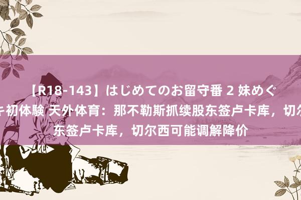 【R18-143】はじめてのお留守番 2 妹めぐちゃんのドキドキ初体験 天外体育：那不勒斯抓续股东签卢卡库，切尔西可能调解降价