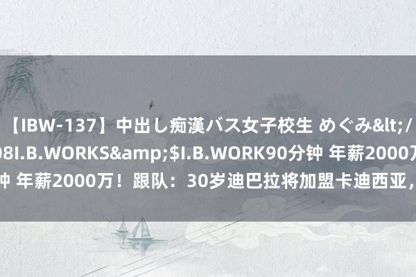 【IBW-137】中出し痴漢バス女子校生 めぐみ</a>2009-05-08I.B.WORKS&$I.B.WORK90分钟 年薪2000万！跟队：30岁迪巴拉将加盟卡迪西亚，转会费1500万欧