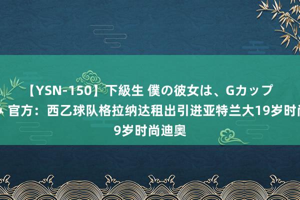 【YSN-150】下級生 僕の彼女は、Gカップ めぐみ 官方：西乙球队格拉纳达租出引进亚特兰大19岁时尚迪奥