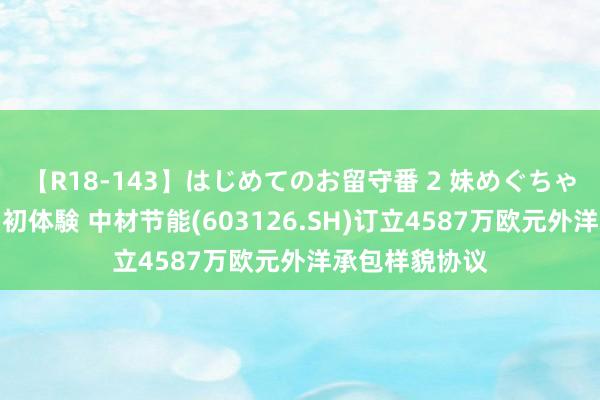 【R18-143】はじめてのお留守番 2 妹めぐちゃんのドキドキ初体験 中材节能(603126.SH)订立4587万欧元外洋承包样貌协议