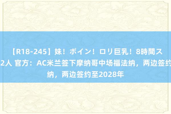 【R18-245】妹！ボイン！ロリ巨乳！8時間スペシャル32人 官方：AC米兰签下摩纳哥中场福法纳，两边签约至2028年