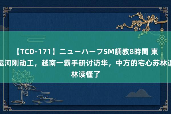 【TCD-171】ニューハーフSM調教8時間 柬埔寨运河刚动工，越南一霸手研讨访华，中方的宅心苏林读懂了