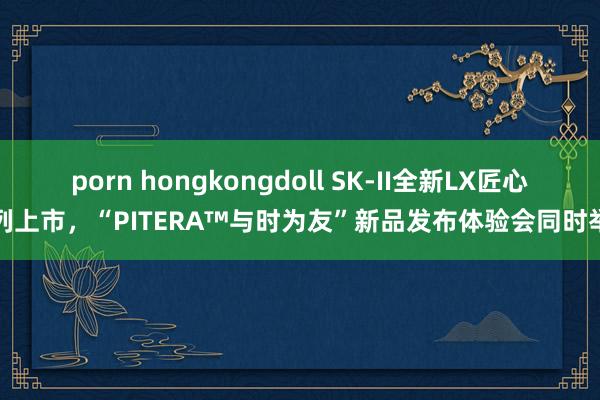 porn hongkongdoll SK-II全新LX匠心系列上市，“PITERA™与时为友”新品发布体验会同时举办