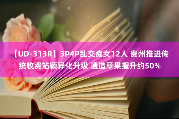 【UD-313R】3P4P乱交痴女12人 贵州推进传统收费站颖异化升级 通造孽果擢升约50%