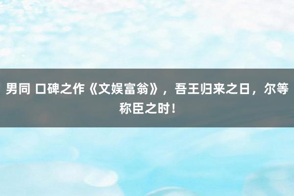 男同 口碑之作《文娱富翁》，吾王归来之日，尔等称臣之时！