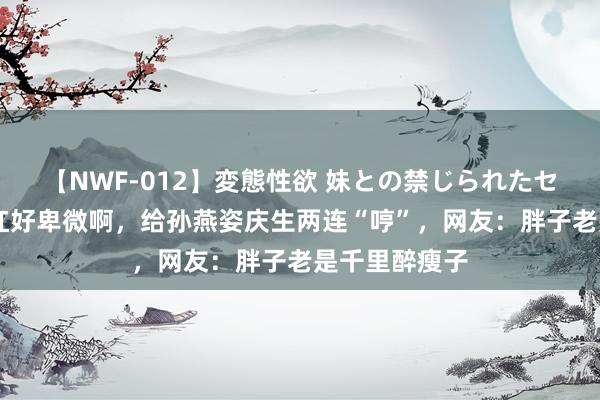 【NWF-012】変態性欲 妹との禁じられたセックス。 韩红好卑微啊，给孙燕姿庆生两连“哼”，网友：胖子老是千里醉瘦子