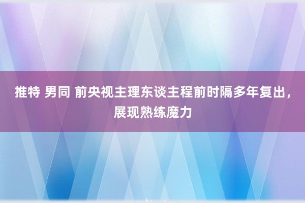 推特 男同 前央视主理东谈主程前时隔多年复出，展现熟练魔力