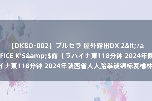 【DKBO-002】ブルセラ 屋外露出DX 2</a>2006-03-16OFFICE K’S&$露（ラハイナ東118分钟 2024年陕西省人人跆拳谈锦标赛榆林分站赛收场