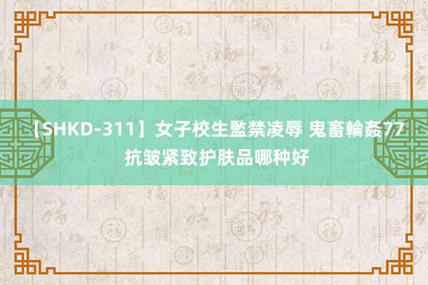 【SHKD-311】女子校生監禁凌辱 鬼畜輪姦77 抗皱紧致护肤品哪种好