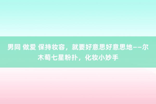 男同 做爱 保持妆容，就要好意思好意思地——尔木萄七星粉扑，化妆小妙手