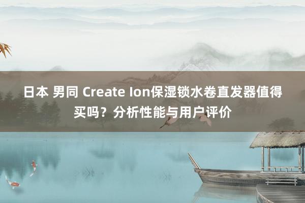 日本 男同 Create Ion保湿锁水卷直发器值得买吗？分析性能与用户评价